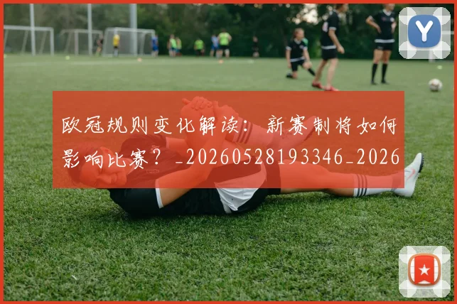 欧冠规则变化解读：新赛制将如何影响比赛？_20260528193346_20260801165007
